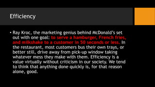 Efficiency
• Ray Kroc, the marketing genius behind McDonald’s set
out with one goal: to serve a hamburger, French fries,
and milkshake to a customer in 50 seconds or less. In
the restaurant, most customers bus their own trays, or
better still, drive away from pick-up window taking
whatever mess they make with them. Efficiency is a
value virtually without criticism in our society. We tend
to think that anything done quickly is, for that reason
alone, good.
 