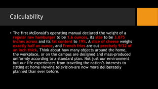 Calculability
• The first McDonald’s operating manual declared the weight of a
regular raw hamburger to be 1.6 ounces, its size to be 3.875
inches across and its fat content to 19%. A slice of cheese weighs
exactly half an ounce, and French fries are cut precisely 9/32 of
an inch thick. Think about how many objects around the home,
the workplace, or on the campus are designed and mass-produced
uniformly according to a standard plan. Not just our environment
but our life experiences-from traveling the nation’s interests to
sitting at home viewing television-are now more deliberately
planned than ever before.
 