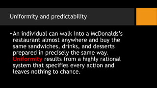Uniformity and predictability
•An individual can walk into a McDonalds’s
restaurant almost anywhere and buy the
same sandwiches, drinks, and desserts
prepared in precisely the same way.
Uniformity results from a highly rational
system that specifies every action and
leaves nothing to chance.
 