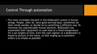 Control Through automation
• The most unreliable element in the McDonald’s system is human
beings. People, after all, have good and bad days, sometimes let
their minds wander, or decide to try something a different way. To
minimize the unpredictable human element, McDonald’s has
automated their equipment to cook food at a fixed temperature
for a set lengths of time. Even the cash register at a McDonald’s is
keyed to picture of the items, so that ringing up a customers
orders is as simple as possible.
 