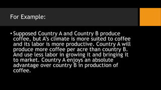 For Example:
• Supposed Country A and Country B produce
coffee, but A’s climate is more suited to coffee
and its labor is more productive. Country A will
produce more coffee per acre than country B.
And use less labor in growing it and bringing it
to market. Country A enjoys an absolute
advantage over country B in production of
coffee.
 