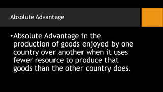 Absolute Advantage
•Absolute Advantage in the
production of goods enjoyed by one
country over another when it uses
fewer resource to produce that
goods than the other country does.
 