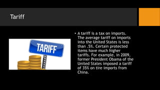 Tariff
• A tariff is a tax on imports.
The average tariff on imports
into the United States is less
than .5%. Certain protected
items have much higher
tariffs. For example, in 2009,
former President Obama of the
United States imposed a tariff
of 35% on tire imports from
China.
 