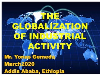 THE
GLOBALIZATION
OF INDUSTRIAL
ACTIVITY
Mr. Yonas Gemeda
March2020
Addis Ababa, Ethiopia
 