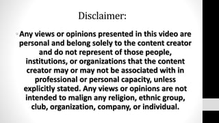 Disclaimer:
•Any views or opinions presented in this video are
personal and belong solely to the content creator
and do not represent of those people,
institutions, or organizations that the content
creator may or may not be associated with in
professional or personal capacity, unless
explicitly stated. Any views or opinions are not
intended to malign any religion, ethnic group,
club, organization, company, or individual.
 