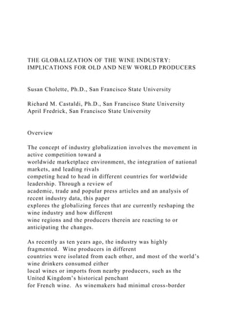 THE GLOBALIZATION OF THE WINE INDUSTRY:
IMPLICATIONS FOR OLD AND NEW WORLD PRODUCERS
Susan Cholette, Ph.D., San Francisco State University
Richard M. Castaldi, Ph.D., San Francisco State University
April Fredrick, San Francisco State University
Overview
The concept of industry globalization involves the movement in
active competition toward a
worldwide marketplace environment, the integration of national
markets, and leading rivals
competing head to head in different countries for worldwide
leadership. Through a review of
academic, trade and popular press articles and an analysis of
recent industry data, this paper
explores the globalizing forces that are currently reshaping the
wine industry and how different
wine regions and the producers therein are reacting to or
anticipating the changes.
As recently as ten years ago, the industry was highly
fragmented. Wine producers in different
countries were isolated from each other, and most of the world’s
wine drinkers consumed either
local wines or imports from nearby producers, such as the
United Kingdom’s historical penchant
for French wine. As winemakers had minimal cross-border
 