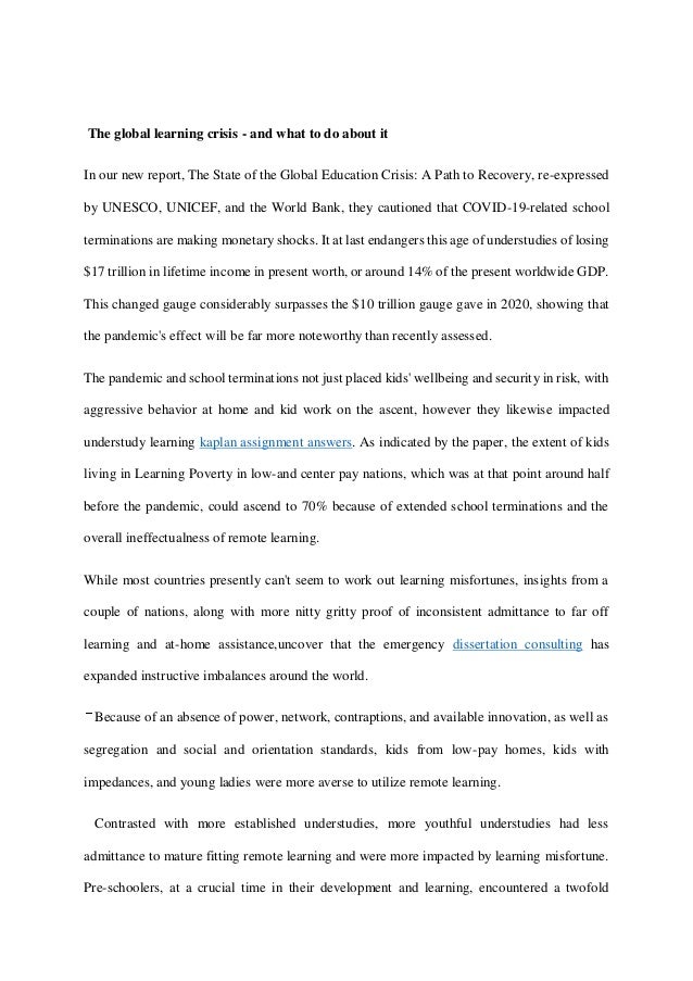 The global learning crisis - and what to do about it
In our new report, The State of the Global Education Crisis: A Path to Recovery, re-expressed
by UNESCO, UNICEF, and the World Bank, they cautioned that COVID-19-related school
terminations are making monetary shocks. It at last endangers this age of understudies of losing
$17 trillion in lifetime income in present worth, or around 14% of the present worldwide GDP.
This changed gauge considerably surpasses the $10 trillion gauge gave in 2020, showing that
the pandemic's effect will be far more noteworthy than recently assessed.
The pandemic and school terminations not just placed kids' wellbeing and security in risk, with
aggressive behavior at home and kid work on the ascent, however they likewise impacted
understudy learning kaplan assignment answers. As indicated by the paper, the extent of kids
living in Learning Poverty in low-and center pay nations, which was at that point around half
before the pandemic, could ascend to 70% because of extended school terminations and the
overall ineffectualness of remote learning.
While most countries presently can't seem to work out learning misfortunes, insights from a
couple of nations, along with more nitty gritty proof of inconsistent admittance to far off
learning and at-home assistance,uncover that the emergency dissertation consulting has
expanded instructive imbalances around the world.
Because of an absence of power, network, contraptions, and available innovation, as well as
segregation and social and orientation standards, kids from low-pay homes, kids with
impedances, and young ladies were more averse to utilize remote learning.
Contrasted with more established understudies, more youthful understudies had less
admittance to mature fitting remote learning and were more impacted by learning misfortune.
Pre-schoolers, at a crucial time in their development and learning, encountered a twofold
 