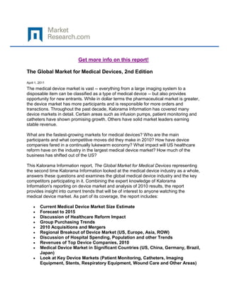 Get more info on this report!

The Global Market for Medical Devices, 2nd Edition

April 1, 2011
The medical device market is vast -- everything from a large imaging system to a
disposable item can be classified as a type of medical device -- but also provides
opportunity for new entrants. While in dollar terms the pharmaceutical market is greater,
the device market has more participants and is responsible for more orders and
transctions. Throughout the past decade, Kalorama Information has covered many
device markets in detail. Certain areas such as infusion pumps, patient monitoring and
catheters have shown promising growth. Others have solid market leaders earning
stable revenue.

What are the fastest-growing markets for medical devices? Who are the main
participants and what competitive moves did they make in 2010? How have device
companies fared in a continually lukewarm economy? What impact will US healthcare
reform have on the industry in the largest medical device market? How much of the
business has shifted out of the US?

This Kalorama Information report, The Global Market for Medical Devices representing
the second time Kalorama Information looked at the medical device industry as a whole,
answers these questions and examines the global medical device industry and the key
competitors participating in it. Combining the expert knowledge of Kalorama
Information's reporting on device market and analysis of 2010 results, the report
provides insight into current trends that will be of interest to anyone watching the
medical device market. As part of its coverage, the report includes:

         Current Medical Device Market Size Estimate
         Forecast to 2015
         Discussion of Healthcare Reform Impact
         Group Purchasing Trends
         2010 Acquisitions and Mergers
         Regional Breakout of Device Market (US, Europe, Asia, ROW)
         Discussion of Hospital Spending, Population and other Trends
         Revenues of Top Device Companies, 2010
         Medical Device Market in Significant Countries (US, China, Germany, Brazil,
         Japan)
         Look at Key Device Markets (Patient Monitoring, Catheters, Imaging
         Equipment, Stents, Respiratory Equipment, Wound Care and Other Areas)
 