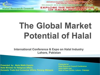 International Conference & Expo on Halal Industry 
Lahore, Pakistan 
Presented by: Abdul Malik Kassim 
State Minister for Religious Affairs, 
Domestic Trade And Consumer Affairs, Penang, Malaysia 
Presented at 
Halal Research Council Conference 
www.halalrc.org 
Held at Expo Centre, Lahore - Pakistan 
 
