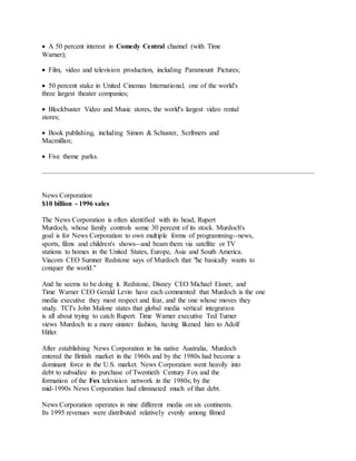  A 50 percent interest in Comedy Central channel (with Time
Warner);
 Film, video and television production, including Paramount Pictures;
 50 percent stake in United Cinemas International, one of the world's
three largest theater companies;
 Blockbuster Video and Music stores, the world's largest video rental
stores;
 Book publishing, including Simon & Schuster, Scribners and
Macmillan;
 Five theme parks.
News Corporation
$10 billion - 1996 sales
The News Corporation is often identified with its head, Rupert
Murdoch, whose family controls some 30 percent of its stock. Murdoch's
goal is for News Corporation to own multiple forms of programming--news,
sports, films and children's shows--and beam them via satellite or TV
stations to homes in the United States, Europe, Asia and South America.
Viacom CEO Sumner Redstone says of Murdoch that "he basically wants to
conquer the world."
And he seems to be doing it. Redstone, Disney CEO Michael Eisner, and
Time Warner CEO Gerald Levin have each commented that Murdoch is the one
media executive they most respect and fear, and the one whose moves they
study. TCI's John Malone states that global media vertical integration
is all about trying to catch Rupert. Time Warner executive Ted Turner
views Murdoch in a more sinister fashion, having likened him to Adolf
Hitler.
After establishing News Corporation in his native Australia, Murdoch
entered the British market in the 1960s and by the 1980s had become a
dominant force in the U.S. market. News Corporation went heavily into
debt to subsidize its purchase of Twentieth Century Fox and the
formation of the Fox television network in the 1980s; by the
mid-1990s News Corporation had eliminated much of that debt.
News Corporation operates in nine different media on six continents.
Its 1995 revenues were distributed relatively evenly among filmed
 