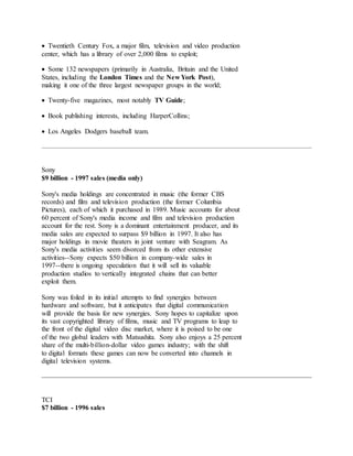  Twentieth Century Fox, a major film, television and video production
center, which has a library of over 2,000 films to exploit;
 Some 132 newspapers (primarily in Australia, Britain and the United
States, including the London Times and the New York Post),
making it one of the three largest newspaper groups in the world;
 Twenty-five magazines, most notably TV Guide;
 Book publishing interests, including HarperCollins;
 Los Angeles Dodgers baseball team.
Sony
$9 billion - 1997 sales (media only)
Sony's media holdings are concentrated in music (the former CBS
records) and film and television production (the former Columbia
Pictures), each of which it purchased in 1989. Music accounts for about
60 percent of Sony's media income and film and television production
account for the rest. Sony is a dominant entertainment producer, and its
media sales are expected to surpass $9 billion in 1997. It also has
major holdings in movie theaters in joint venture with Seagram. As
Sony's media activities seem divorced from its other extensive
activities--Sony expects $50 billion in company-wide sales in
1997--there is ongoing speculation that it will sell its valuable
production studios to vertically integrated chains that can better
exploit them.
Sony was foiled in its initial attempts to find synergies between
hardware and software, but it anticipates that digital communication
will provide the basis for new synergies. Sony hopes to capitalize upon
its vast copyrighted library of films, music and TV programs to leap to
the front of the digital video disc market, where it is poised to be one
of the two global leaders with Matsushita. Sony also enjoys a 25 percent
share of the multi-billion-dollar video games industry; with the shift
to digital formats these games can now be converted into channels in
digital television systems.
TCI
$7 billion - 1996 sales
 