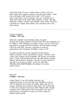 On the other hand, TCI uses its cable resources to invest across all
global media and to engage in numerous non-cable joint ventures. "When
you are the largest cable operator in the world," a TCI executive
states, "people find a way to do business with you." It already has 30
media deals outside of the United States, including a venture with Sega
Enterprises to launch computer game channels, a joint venture with News
Corporation for a global sports channel, and a 10 percent stake in Sky
Latin America.
Universal (Seagram)
$7 billion - 1997 sales
Effectively controlled by the Bronfman family, the global
beverage firm Seagram purchased Universal (then MCA) from Matsushita for
$5.7 billion in 1995. Matsushita was unable to make a success of MCA and
had refused to go along with MCA executives who had wanted to acquire
CBS in the early l990s. Universal is expected to account for
approximately half of Seagram's $14 billion in sales in 1997.
Over half of Universal's income is generated by the Universal
Studios' production of films and television programs. Universal is also
a major music producer and book publisher and operates several theme
parks. As many of the broadcast networks and cable channels vertically
integrate with production companies, Universal has fewer options for
sales and is less secure in its future. It owns the cable USA
Network and the Sci-Fi Network, after buying out its uneasy
partner Viacom.
NBC (GE)
$5 billion - 1996 sales
General Electric is one of the leading electronics and
manufacturing firms in the world with nearly $80 billion in sales in
1996. Its operations have become increasingly global, with non-U.S.
revenues increasing from 20 percent of the total in 1985 to 38 percent
in 1995, and an expected 50 percent in 2000. Although NBC currently
constitutes only a small portion of GE's total activity, after years of
rapid growth it is considered to be the core of GE's strategy for
long-term global growth.
 