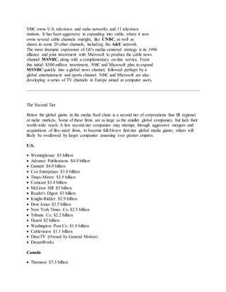 NBC owns U.S. television and radio networks and 11 television
stations. It has been aggressive in expanding into cable, where it now
owns several cable channels outright, like CNBC, as well as
shares in some 20 other channels, including the A&E network.
The most dramatic expression of GE's media-centered strategy is its 1996
alliance and joint investment with Microsoft to produce the cable news
channel MSNBC, along with a complementary on-line service. From
this initial $500 million investment, NBC and Microsoft plan to expand
MSNBC quickly into a global news channel, followed perhaps by a
global entertainment and sports channel. NBC and Microsoft are also
developing a series of TV channels in Europe aimed at computer users.
The Second Tier
Below the global giants in the media food chain is a second tier of corporations that fill regional
or niche markets. Some of these firms are as large as the smaller global companies, but lack their
world-wide reach. A few second-tier companies may attempt, through aggressive mergers and
acquisitions of like-sized firms, to become full-blown first-tier global media giants; others will
likely be swallowed by larger companies amassing ever greater empires.
U.S.
 Westinghouse $5 billion
 Advance Publications $4.9 billion
 Gannett $4.0 billion
 Cox Enterprises $3.8 billion
 Times-Mirror $3.5 billion
 Comcast $3.4 billion
 McGraw Hill $3 billion
 Reader's Digest $3 billion
 Knight-Ridder $2.9 billion
 Dow Jones $2.5 billion
 New York Times Co. $2.5 billion
 Tribune Co. $2.2 billion
 Hearst $2 billion
 Washington Post Co. $1.8 billion
 Cablevision $1.1 billion
 DirecTV (Owned by General Motors)
 DreamWorks
Canada
 Thomson $7.3 billion
 