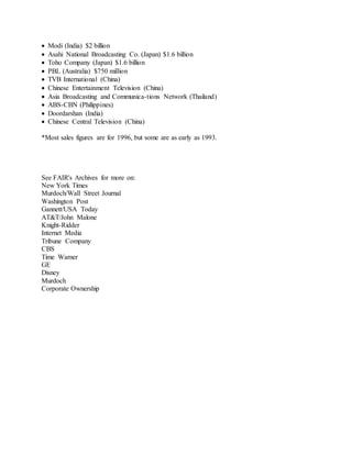  Modi (India) $2 billion
 Asahi National Broadcasting Co. (Japan) $1.6 billion
 Toho Company (Japan) $1.6 billion
 PBL (Australia) $750 million
 TVB International (China)
 Chinese Entertainment Television (China)
 Asia Broadcasting and Communica-tions Network (Thailand)
 ABS-CBN (Philippines)
 Doordarshan (India)
 Chinese Central Television (China)
*Most sales figures are for 1996, but some are as early as 1993.
See FAIR's Archives for more on:
New York Times
Murdoch/Wall Street Journal
Washington Post
Gannett/USA Today
AT&T/John Malone
Knight-Ridder
Internet Media
Tribune Company
CBS
Time Warner
GE
Disney
Murdoch
Corporate Ownership
 
