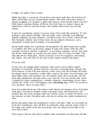 lot bigger very quickly if they so desire.
Behind these firms is a second tier of some three or four dozen media firms that do between $1
billion and $8 billion per year in media-related business. These firms tend to have national or
regional strongholds or to specialize in global niche markets. About one-half of them come from
North America, including the likes of CBS, the New York Times Co., Hearst, Comcast and
Gannett.Most of the rest come from Europe, with a handful based in East Asia and Latin
America.
In short, the overwhelming majority (in revenue terms) of the world's film production, TV show
production, cable channel ownership, cable and satellite system ownership, book publishing,
magazine publishing and music production is provided by these 50 or so firms, and the first nine
firms thoroughly dominate many of these sectors. By any standard of democracy, such a
concentration of media power is troubling, if not unacceptable.
But that hardly explains how concentrated and uncompetitive this global media power actually
is. In addition, these firms are all actively engaged in equity joint ventures where they share
ownership of concerns with their "competitors" so as to reduce competition and risk. Each of the
nine first-tier media giants, for example, has joint ventures with, on average, two-thirds of the
other eight first-tier media giants. And the second tier is every bit as aggressive about making
joint ventures. (See chart below for the extent of joint ventures between media giants.)
We are the world
In some ways, the emerging global commercial media system is not an entirely negative
proposition. It occasionally promotes anti-racist, anti-sexist or anti-authoritarian messages that
can be welcome in some of the more repressive corners of the world. But on balance the system
has minimal interest in journalism or public affairs except for that which serves the business and
upper-middle classes, and it privileges just a few lucrative genres that it can do quite well--like
sports, light entertainment and action movies--over other fare. Even at its best the entire system
is saturated by a hyper- commercialism, a veritable commercial carpetbombing of every aspect
of human life. As the C.E.O. of Westinghouse put it (Advertising Age, 2/3/97), "We are here to
serve advertisers. That is our raison d'etre."
Some once posited that the rise of the Internet would eliminate the monopoly power of the global
media giants. Such talk has declined recently as the largest media, telecommunication and
computer firms have done everything within their immense powers to colonize the Internet, or at
least neutralize its threat. The global media cartel may be evolving into a global communication
cartel.
But the entire global media and communication system is still influx. While we are probably not
too far from crystallization, there will likely be considerable merger and joint venture activity in
the coming years. Indeed, by the time you read this, there may already be some shifts in who
owns what or whom.
What is tragic is that this entire process of global media concentration has taken place with little
 