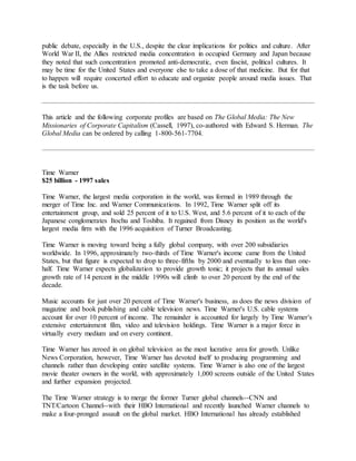 public debate, especially in the U.S., despite the clear implications for politics and culture. After
World War II, the Allies restricted media concentration in occupied Germany and Japan because
they noted that such concentration promoted anti-democratic, even fascist, political cultures. It
may be time for the United States and everyone else to take a dose of that medicine. But for that
to happen will require concerted effort to educate and organize people around media issues. That
is the task before us.
This article and the following corporate profiles are based on The Global Media: The New
Missionaries of Corporate Capitalism (Cassell, 1997), co-authored with Edward S. Herman. The
Global Media can be ordered by calling 1-800-561-7704.
Time Warner
$25 billion - 1997 sales
Time Warner, the largest media corporation in the world, was formed in 1989 through the
merger of Time Inc. and Warner Communications. In 1992, Time Warner split off its
entertainment group, and sold 25 percent of it to U.S. West, and 5.6 percent of it to each of the
Japanese conglomerates Itochu and Toshiba. It regained from Disney its position as the world's
largest media firm with the 1996 acquisition of Turner Broadcasting.
Time Warner is moving toward being a fully global company, with over 200 subsidiaries
worldwide. In 1996, approximately two-thirds of Time Warner's income came from the United
States, but that figure is expected to drop to three-fifths by 2000 and eventually to less than one-
half. Time Warner expects globalization to provide growth tonic; it projects that its annual sales
growth rate of 14 percent in the middle 1990s will climb to over 20 percent by the end of the
decade.
Music accounts for just over 20 percent of Time Warner's business, as does the news division of
magazine and book publishing and cable television news. Time Warner's U.S. cable systems
account for over 10 percent of income. The remainder is accounted for largely by Time Warner's
extensive entertainment film, video and television holdings. Time Warner is a major force in
virtually every medium and on every continent.
Time Warner has zeroed in on global television as the most lucrative area for growth. Unlike
News Corporation, however, Time Warner has devoted itself to producing programming and
channels rather than developing entire satellite systems. Time Warner is also one of the largest
movie theater owners in the world, with approximately 1,000 screens outside of the United States
and further expansion projected.
The Time Warner strategy is to merge the former Turner global channels--CNN and
TNT/Cartoon Channel--with their HBO International and recently launched Warner channels to
make a four-pronged assault on the global market. HBO International has already established
 