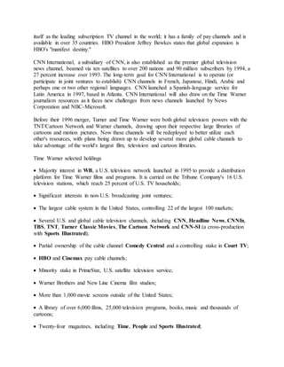 itself as the leading subscription TV channel in the world; it has a family of pay channels and is
available in over 35 countries. HBO President Jeffrey Bewkes states that global expansion is
HBO's "manifest destiny."
CNN International, a subsidiary of CNN, is also established as the premier global television
news channel, beamed via ten satellites to over 200 nations and 90 million subscribers by 1994, a
27 percent increase over 1993. The long-term goal for CNN International is to operate (or
participate in joint ventures to establish) CNN channels in French, Japanese, Hindi, Arabic and
perhaps one or two other regional languages. CNN launched a Spanish-language service for
Latin America in 1997, based in Atlanta. CNN International will also draw on the Time Warner
journalism resources as it faces new challenges from news channels launched by News
Corporation and NBC-Microsoft.
Before their 1996 merger, Turner and Time Warner were both global television powers with the
TNT/Cartoon Network and Warner channels, drawing upon their respective large libraries of
cartoons and motion pictures. Now these channels will be redeployed to better utilize each
other's resources, with plans being drawn up to develop several more global cable channels to
take advantage of the world's largest film, television and cartoon libraries.
Time Warner selected holdings
 Majority interest in WB, a U.S. television network launched in 1995 to provide a distribution
platform for Time Warner films and programs. It is carried on the Tribune Company's 16 U.S.
television stations, which reach 25 percent of U.S. TV households;
 Significant interests in non-U.S. broadcasting joint ventures;
 The largest cable system in the United States, controlling 22 of the largest 100 markets;
 Several U.S. and global cable television channels, including CNN, Headline News, CNNfn,
TBS, TNT, Turner Classic Movies, The Cartoon Network and CNN-SI (a cross-production
with Sports Illustrated);
 Partial ownership of the cable channel Comedy Central and a controlling stake in Court TV;
 HBO and Cinemax pay cable channels;
 Minority stake in PrimeStar, U.S. satellite television service;
 Warner Brothers and New Line Cinema film studios;
 More than 1,000 movie screens outside of the United States;
 A library of over 6,000 films, 25,000 television programs, books, music and thousands of
cartoons;
 Twenty-four magazines, including Time, People and Sports Illustrated;
 