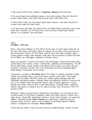  Fifty percent of DC Comics, publisher of Superman, Batman and 60 other titles;
 The second largest book-publishing business in the world, including Time-Life Books (42
percent of sales outside of the United States) and the Book-of-the-Month Club;
 Warner Music Group, one of the largest global music businesses with nearly 60 percent of
revenues from outside the United States;
 Six Flags theme park chain; The Atlanta Hawks and Atlanta Braves professional sports teams;
Retail stores, including over 150 Warner Bros. stores and Turner Retail Group; Minority
interests in toy companies Atari and Hasbro.
Disney
$24 billion - 1997 sales
Disney is the closest challenger to Time Warner for the status of world's largest media firm. In
the early 1990s, Disney successfully shifted its emphasis from its theme parks and resorts to its
film and television divisions. In 1995, Disney made the move from being a dominant global
content producer to being a fully integrated media giant with the purchase of Capital Cities/ABC
for $19 billion, one of the biggest acquisitions in business history.
Disney now generates 31 percent of its income from broadcasting, 23 percent from theme parks,
and the balance from "creative content," meaning films, publishing and merchandising. The ABC
deal provided Disney, already regarded as the industry leader at using cross-selling and cross-
promotion to maximize revenues, with a U.S. broadcasting network and widespread global
media holdings to incorporate into its activities.
Consequently, according to Advertising Age (8/7/95), Disney "is uniquely positioned to fulfill
virtually any marketing option, on any scale, almost anywhere in the world." It has already
included the new Capital Cities/ABC brands in its exclusive global marketing deals with
McDonald's and Mattel toymakers. Although Disney has traditionally preferred to operate on its
own, C.E.O. Michael Eisner has announced Disney's plans to expand aggressively overseas
through joint ventures with local firms or other global players, or through further acquisitions.
Disney's stated goal is to expand its non-U.S. share of revenues from 23 percent in 1995 to 50
percent by 2000.
Historically, Disney has been strong in entertainment and animation, two areas that do well in
the global market. In 1996 Disney reorganized, putting all its global television activities into a
single division, Disney/ABC International Television. Its first order of business is to expand the
children- and family-oriented Disney Channel into a global force, capitalizing upon the
enormous Disney resources. Disney is also developing an advertising-supported children's
channel to complement the subscription Disney Channel.
For the most part, Disney's success has been restricted to English-language channels in North
 