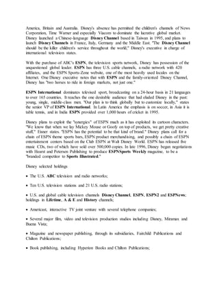 America, Britain and Australia. Disney's absence has permitted the children's channels of News
Corporation, Time Warner and especially Viacom to dominate the lucrative global market.
Disney launched a Chinese-language Disney Channel based in Taiwan in 1995, and plans to
launch Disney Channels in France, Italy, Germany and the Middle East. "The Disney Channel
should be the killer children's service throughout the world," Disney's executive in charge of
international television states.
With the purchase of ABC's ESPN, the television sports network, Disney has possession of the
unquestioned global leader. ESPN has three U.S. cable channels, a radio network with 420
affiliates, and the ESPN Sports-Zone website, one of the most heavily used locales on the
Internet. One Disney executive notes that with ESPN and the family-oriented Disney Channel,
Disney has "two horses to ride in foreign markets, not just one."
ESPN International dominates televised sport, broadcasting on a 24-hour basis in 21 languages
to over 165 countries. It reaches the one desirable audience that had eluded Disney in the past:
young, single, middle-class men. "Our plan is to think globally but to customize locally," states
the senior VP of ESPN International. In Latin America the emphasis is on soccer, in Asia it is
table tennis, and in India ESPN provided over 1,000 hours of cricket in 1995.
Disney plans to exploit the "synergies" of ESPN much as it has exploited its cartoon characters.
"We know that when we lay Mickey Mouse or Goofy on top of products, we get pretty creative
stuff," Eisner states. "ESPN has the potential to be that kind of brand." Disney plans call for a
chain of ESPN theme sports bars, ESPN product merchandising, and possibly a chain of ESPN
entertainment centers based on the Club ESPN at Walt Disney World. ESPN has released five
music CDs, two of which have sold over 500,000 copies. In late 1996, Disney began negotiations
with Hearst and Petersen Publishing to produce ESPNSports Weekly magazine, to be a
"branded competitor to Sports Illustrated."
Disney selected holdings
 The U.S. ABC television and radio networks;
 Ten U.S. television stations and 21 U.S. radio stations;
 U.S. and global cable television channels Disney Channel, ESPN, ESPN2 and ESPNews;
holdings in Lifetime, A & E and History channels;
 Americast, interactive TV joint venture with several telephone companies;
 Several major film, video and television production studios including Disney, Miramax and
Buena Vista;
 Magazine and newspaper publishing, through its subsidiaries, Fairchild Publications and
Chilton Publications;
 Book publishing, including Hyperion Books and Chilton Publications;
 