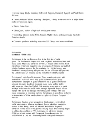  Several music labels, including Hollywood Records, Mammoth Records and Walt Disney
Records;
 Theme parks and resorts, including Disneyland, Disney World and stakes in major theme
parks in France and Japan;
 Disney Cruise Line;
 DisneyQuest, a chain of high-tech arcade game stores;
 Controlling interests in the NHL Anaheim Mighty Ducks and major league baseball's
Anaheim Angels;
 Consumer products, including more than 550 Disney retail stores worldwide.
Bertelsmann
$15 billion - 1996 sales
Bertelsmann is the one European firm in the first tier of media
giants. The Bertelsmann empire was built on global networks of book and
music clubs. Music and television provide 31 percent of its income, book
publishing 33 percent, magazines and newspapers 20 percent, and a global
printing business accounts for the remainder. In 1994 its income was
distributed among Germany (36 percent), the rest of Europe (32 percent),
the United States (24 percent) and the rest of the world (8 percent).
Bertelsmann's stated goal is to evolve "from a media enterprise with
international activities into a truly global communications group."
Bertelsmann's strengths in global expansion are its global distribution
network for music, its global book and music clubs, and its facility
with languages other than English. It is working to strengthen its music
holdings to become the world leader, through a possible buyout of--or
merger with--EMI and through establishing joint ventures with local
music companies in emerging markets. Bertelsmann is considered to be the
best contender of all the media giants to exploit the Eastern European
markets.
Bertelsmann has two severe competitive disadvantages in the global
media sweepstakes. It has no significant film or television production
studios or film library, and it has minimal involvement in global
television, where much of the growth is taking place. The company began
to address this problem in 1996 by merging its television interests
(Ufa) into a joint venture with Compagnie Luxembourgeoise de
Telediffusion (CLT), the Luxembourg-based European commercial
 