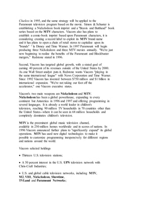 Clueless in 1995, and the same strategy will be applied to the
Paramount television program based on the movie. Simon & Schuster is
establishing a Nickelodeon book imprint and a "Beavis and Butthead" book
series based on the MTV characters. Viacom also has plans to
establish a comic-book imprint based upon Paramount characters, it is
considering creating a record label to exploit its MTV brand name
and it has plans to open a chain of retail stores to capitalize upon its
"brands" ^ la Disney and Time Warner. In 1997 Paramount will begin
producing three Nickelodeon and three MTV movies annually. "We're just
now beginning to realize the benefits of the Paramount and Blockbuster
mergers," Redstone stated in 1996.
Second, Viacom has targeted global growth, with a stated goal of
earning 40 percent of its revenues outside of the United States by 2000.
As one Wall Street analyst puts it, Redstone wants Viacom "playing in
the same international league" with News Corporation and Time Warner.
Since 1992 Viacom has invested between $750 million and $1 billion in
international expansion. "We're not taking our foot off the
accelerator," one Viacom executive states.
Viacom's two main weapons are Nickelodeon and MTV.
Nickelodeon has been a global powerhouse, expanding to every
continent but Antarctica in 1996 and 1997 and offering programming in
several languages. It is already a world leader in children's
television, reaching 90 million TV households in 70 countries other than
the United States--where it can be seen in 68 million households and
completely dominates children's television.
MTV is the preeminent global music television channel,
available in 250 million homes worldwide and in scores of nations. In
1996 Viacom announced further plans to "significantly expand" its global
operations. MTV has used new digital technologies to make it
possible to customize programming inexpensively for different regions
and nations around the world.
Viacom selected holdings
 Thirteen U.S. television stations;
 A 50 percent interest in the U.S. UPN television network with
Chris-Craft Industries;
 U.S. and global cable television networks, including MTV,
M2, VH1, Nickelodeon, Showtime,
TVLand and Paramount Networks;
 