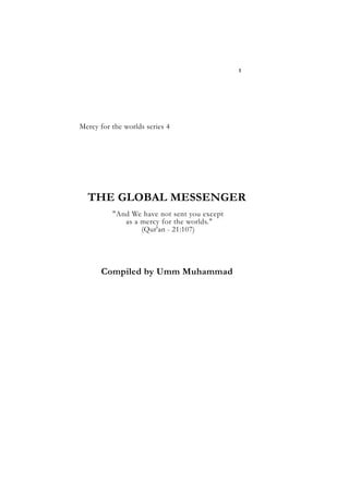 THE GLOBAL MESSENGER
Mercy for the worlds series 4
THE GLOBAL MESSENGER
"And We have not sent you except
as a mercy for the worlds."
(Qur'an - 21:107)
Compiled by Umm Muhammad
1
 