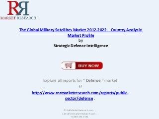 The Global Military Satellites Market 2012-2022 – Country Analysis:
Market Profile
by
Strategic Defence Intelligence

Explore all reports for “ Defense ” market
@
http://www.rnrmarketresearch.com/reports/publicsector/defense .
© RnRMarketResearch.com ;
sales@rnrmarketresearch.com ;
+1 888 391 5441

 