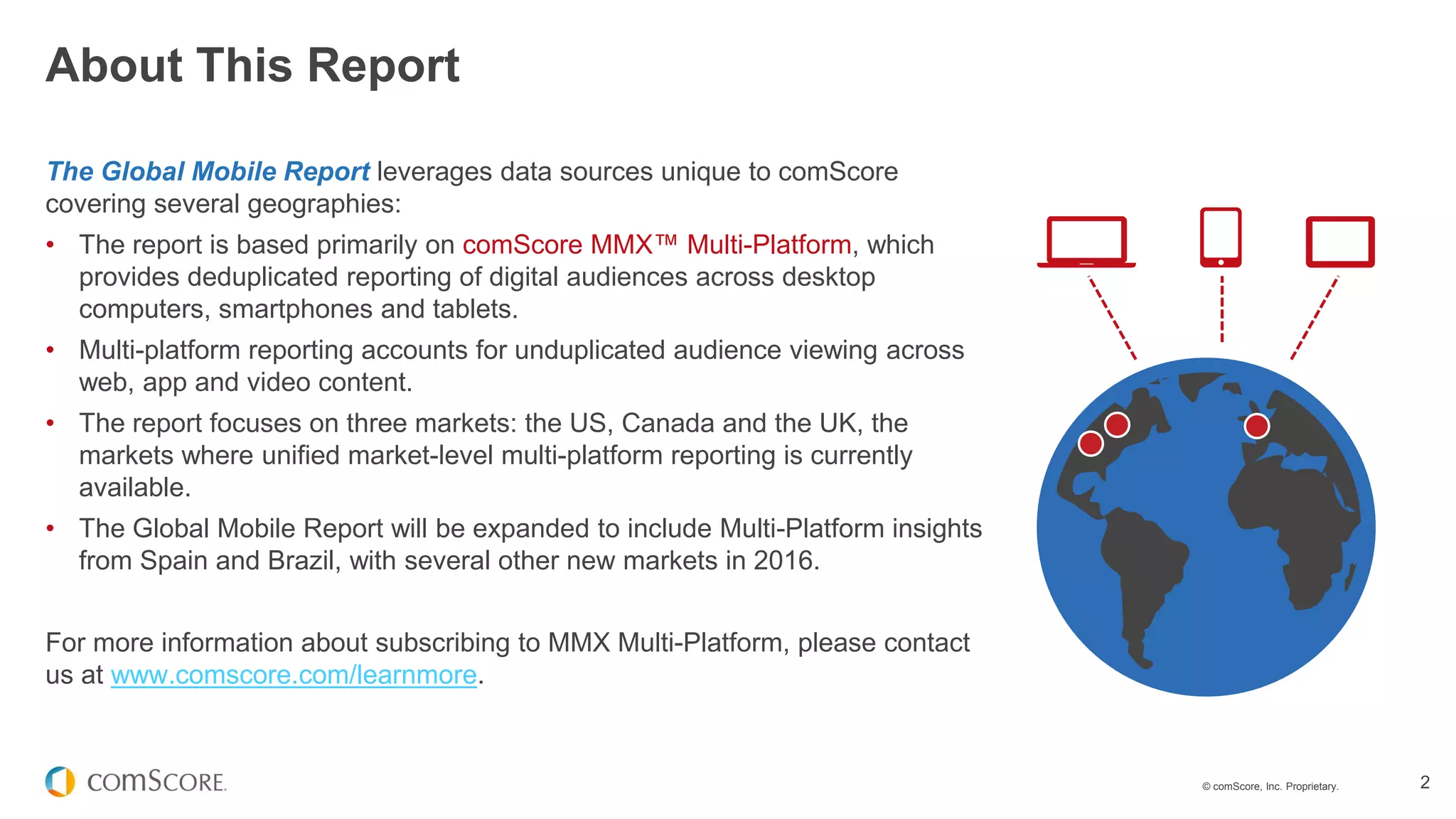 © comScore, Inc. Proprietary. 2
The Global Mobile Report leverages data sources unique to comScore
covering several geographies:
• The report is based primarily on comScore MMX™ Multi-Platform, which
provides deduplicated reporting of digital audiences across desktop
computers, smartphones and tablets.
• Multi-platform reporting accounts for unduplicated audience viewing across
web, app and video content.
• The report focuses on three markets: the US, Canada and the UK, the
markets where unified market-level multi-platform reporting is currently
available.
• The Global Mobile Report will be expanded to include Multi-Platform insights
from Spain and Brazil, with several other new markets in 2016.
For more information about subscribing to MMX Multi-Platform, please contact
us at www.comscore.com/learnmore.
About This Report
 