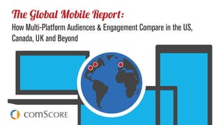 © comScore, Inc. Proprietary.© comScore, Inc. Proprietary. 1
The Global Mobile Report
How Multi-Platform Audiences & Engagement Compare in the
US, Canada, UK and Beyond
 