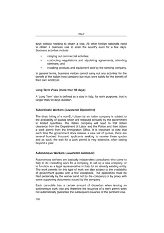 ITALY
106
days without needing to obtain a visa. All other foreign nationals need
to obtain a business visa to enter the country even for a few days.
Business activities include:
seminars; and
In general terms, business visitors cannot carry out any activities for the
their own employer.
Long Term Visas (more than 90 days)
longer than 90 days duration.
Subordinate Workers (Lavoratori Dipendenti)
The direct hiring of a non-EU citizen by an Italian company is subject to
the availability of quotas which are released annually by the government
clearance from the Department of Labor and the Police and then obtain
each time the government does release a new set of quotas, there are
several hundred thousand applicants seeking to receive these quotas
and as such, the wait for a work permit is very extensive, often lasting
beyond a year.
Autonomous Workers (Lavoratori Autonomi)
Autonomous workers are basically independent consultants who come to
Italy to do consulting work for a company, to set up a new company, or
to function as a legal representative in Italy for an already existing entity.
The work permits for this type of work are also subject to the availability
of government quotas with a few exceptions. The application must be
some supporting documents issued by the company.
Each consulate has a certain amount of discretion when issuing an
autonomous work visa and therefore the issuance of a work permit does
not automatically guarantee the subsequent issuance of the pertinent visa.
 