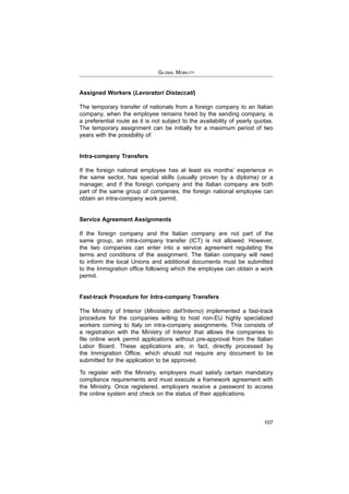 GLOBAL MOBILITY
107
Assigned Workers (Lavoratori Distaccati)
The temporary transfer of nationals from a foreign company to an Italian
company, when the employee remains hired by the sending company, is
a preferential route as it is not subject to the availability of yearly quotas.
The temporary assignment can be initially for a maximum period of two
years with the possibility of:
Intra-company Transfers
If the foreign national employee has at least six months’ experience in
manager, and if the foreign company and the Italian company are both
part of the same group of companies, the foreign national employee can
obtain an intra-company work permit.
Service Agreement Assignments
If the foreign company and the Italian company are not part of the
the two companies can enter into a service agreement regulating the
terms and conditions of the assignment. The Italian company will need
to inform the local Unions and additional documents must be submitted
permit.
Fast-track Procedure for Intra-company Transfers
Ministero dell'Interno
procedure for the companies willing to host non-EU highly specialized
workers coming to Italy on intra-company assignments. This consists of
a registration with the Ministry of Interior that allows the companies to
Labor Board. These applications are, in fact, directly processed by
submitted for the application to be approved.
To register with the Ministry, employers must satisfy certain mandatory
compliance requirements and must execute a framework agreement with
the Ministry. Once registered, employers receive a password to access
the online system and check on the status of their applications.
 