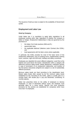 GLOBAL MOBILITY
109
The issuance of start-up visas is subject to the availability of Government
quotas.
Employment and Labor Law
Hired by Company
Under Italian law, it is mandatory to apply labor regulations to all
employees working within Italy, regardless of whether the company is
Italian or foreign. Employment relationships in Italy are governed by the
provisions of:
and
In particular, the CCNL provides for most of the basic terms of the
employment relationship, such as working hours, supplementary working
hours, overtime, night and shift work, holidays and salary increments.
in case of termination of an employment relationship, and duration of
dirigenti
different provisions.
Market salary levels often exceed by far the minimum salary levels
established by law. According to the CCNL, salary is usually paid on a
monthly basis, with double pay in July and December, constituting 14
monthly salaries.
Italian law prescribes limits on the ability of employers to dismiss
employees. In case of dismissals without cause, the employer must
provisions for the workers are established for companies which have
more than 15 employees.
 