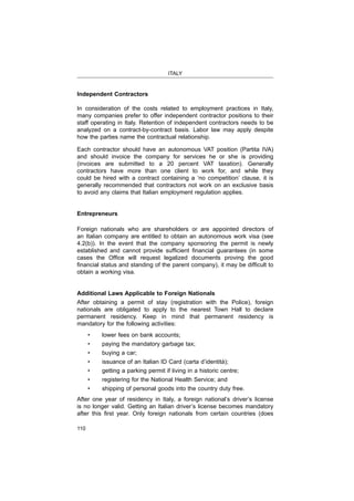 ITALY
110
Independent Contractors
In consideration of the costs related to employment practices in Italy,
many companies prefer to offer independent contractor positions to their
staff operating in Italy. Retention of independent contractors needs to be
analyzed on a contract-by-contract basis. Labor law may apply despite
how the parties name the contractual relationship.
and should invoice the company for services he or she is providing
contractors have more than one client to work for, and while they
could be hired with a contract containing a ‘no competition’ clause, it is
generally recommended that contractors not work on an exclusive basis
to avoid any claims that Italian employment regulation applies.
Entrepreneurs
Foreign nationals who are shareholders or are appointed directors of
obtain a working visa.
Additional Laws Applicable to Foreign Nationals
nationals are obligated to apply to the nearest Town Hall to declare
permanent residency. Keep in mind that permanent residency is
mandatory for the following activities:
After one year of residency in Italy, a foreign national’s driver’s license
is no longer valid. Getting an Italian driver’s license becomes mandatory
 