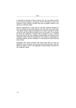 ITALY
112
is extended to nationals of those countries who are not already covered
by the provisions solely on the ground of their nationality, as well as to
members of their families, provided that they are legally resident in the
territory of a Member State.
Italy has agreements in place with 40 countries including members of
This allows foreign national employees from these countries to remain
for whom the employee is working will be required to pay a reduced
Social Security fee for this employee, approximately nine percent of the
employee’s salary. With this arrangement, the company is responsible for
providing evidence that the employee is in fact paying the Social Security
taxes abroad.
Employees from those countries with whom Italy does not have an
Italian tax system, which in the aggregate is approximately 39 percent of
the employee’s salary.
 