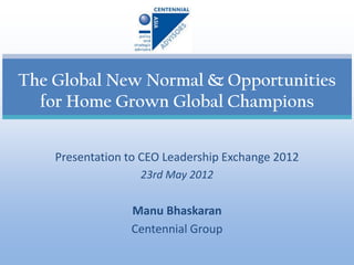 The Global New Normal & Opportunities
  for Home Grown Global Champions


    Presentation to CEO Leadership Exchange 2012
                   23rd May 2012


                 Manu Bhaskaran
                 Centennial Group
 