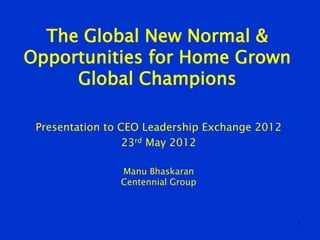 The Global New Normal &
Opportunities for Home Grown
     Global Champions

 Presentation to CEO Leadership Exchange 2012
                  23rd May 2012

                Manu Bhaskaran
                Centennial Group



                                                1
 