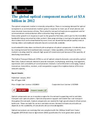 The global optical component market at $3.6
billion in 2012
The optical component market is intensely competitive. There is increasing demand for optical
components as communications markets grow in response to more use of smart phones and
more Internet transmission of data. The market for network infrastructure equipment and for
communications semiconductors offers attractive long-term growth:
Data center growth is in response in part to the growth of bid data, and in part to the incredible
bandwidth being consumed by video content. New programming is moving to broadcast quality
short videos that can be downloaded by users Users can download broadcast quality news or
training videos as broadband networks become universally available.

Low bandwidth video does not directly drive adoption of optical components. It indirectly does
by creating demand for broadband data transport. Video capability at the high end of the
market is creating need for network high speed of transmission just because of the quantity of
data being transmitted.

The Optical Transport Network (OTN) is a set of optical network elements connected by optical
fiber links. Optical network elements provide transport, multiplexing, switching, management,
supervision and survivability of communication channels. Carrier Ethernet is emerging. Optical
transceiver, transmitter, receiver, and transponders support the implementation of the new
network capacity.

Report Details:

Published: January 2013
No. of Pages: 686

Price: Single User License: US$3800                  Corporate User License: US$7600




Optical components are an innovation engine for the network supporting end to end data
transport over optical systems. Optical components support and enable low-cost transport
throughout the network. Optical components are needed for high speed network infrastructure
build-outs. These are both for carriers and data centers. Network infrastructure build-out
depends on the availability of consultants who are knowledgeable.

Optical transceivers are evolving that are compliant with the 10Gbps Small Form Factor
Pluggable (XFP) Multi-Source Agreement (MSA) specification for next generation optical
 