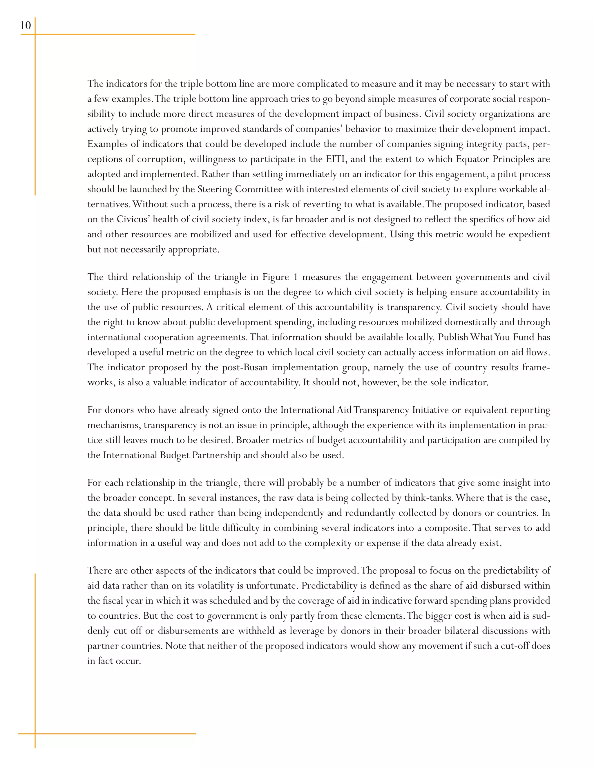 10
The indicators for the triple bottom line are more complicated to measure and it may be necessary to start with
a few examples.The triple bottom line approach tries to go beyond simple measures of corporate social respon-
sibility to include more direct measures of the development impact of business. Civil society organizations are
actively trying to promote improved standards of companies’ behavior to maximize their development impact.
Examples of indicators that could be developed include the number of companies signing integrity pacts, per-
ceptions of corruption, willingness to participate in the EITI, and the extent to which Equator Principles are
adopted and implemented. Rather than settling immediately on an indicator for this engagement, a pilot process
should be launched by the Steering Committee with interested elements of civil society to explore workable al-
ternatives.Without such a process, there is a risk of reverting to what is available.The proposed indicator, based
on the Civicus’ health of civil society index, is far broader and is not designed to reflect the specifics of how aid
and other resources are mobilized and used for effective development. Using this metric would be expedient
but not necessarily appropriate.
The third relationship of the triangle in Figure 1 measures the engagement between governments and civil
society. Here the proposed emphasis is on the degree to which civil society is helping ensure accountability in
the use of public resources. A critical element of this accountability is transparency. Civil society should have
the right to know about public development spending, including resources mobilized domestically and through
international cooperation agreements.That information should be available locally. PublishWhatYou Fund has
developed a useful metric on the degree to which local civil society can actually access information on aid flows.
The indicator proposed by the post-Busan implementation group, namely the use of country results frame-
works, is also a valuable indicator of accountability. It should not, however, be the sole indicator.
For donors who have already signed onto the International AidTransparency Initiative or equivalent reporting
mechanisms, transparency is not an issue in principle, although the experience with its implementation in prac-
tice still leaves much to be desired. Broader metrics of budget accountability and participation are compiled by
the International Budget Partnership and should also be used.
For each relationship in the triangle, there will probably be a number of indicators that give some insight into
the broader concept. In several instances, the raw data is being collected by think-tanks.Where that is the case,
the data should be used rather than being independently and redundantly collected by donors or countries. In
principle, there should be little difficulty in combining several indicators into a composite.That serves to add
information in a useful way and does not add to the complexity or expense if the data already exist.
There are other aspects of the indicators that could be improved.The proposal to focus on the predictability of
aid data rather than on its volatility is unfortunate. Predictability is defined as the share of aid disbursed within
the fiscal year in which it was scheduled and by the coverage of aid in indicative forward spending plans provided
to countries. But the cost to government is only partly from these elements.The bigger cost is when aid is sud-
denly cut off or disbursements are withheld as leverage by donors in their broader bilateral discussions with
partner countries. Note that neither of the proposed indicators would show any movement if such a cut-off does
in fact occur.
 