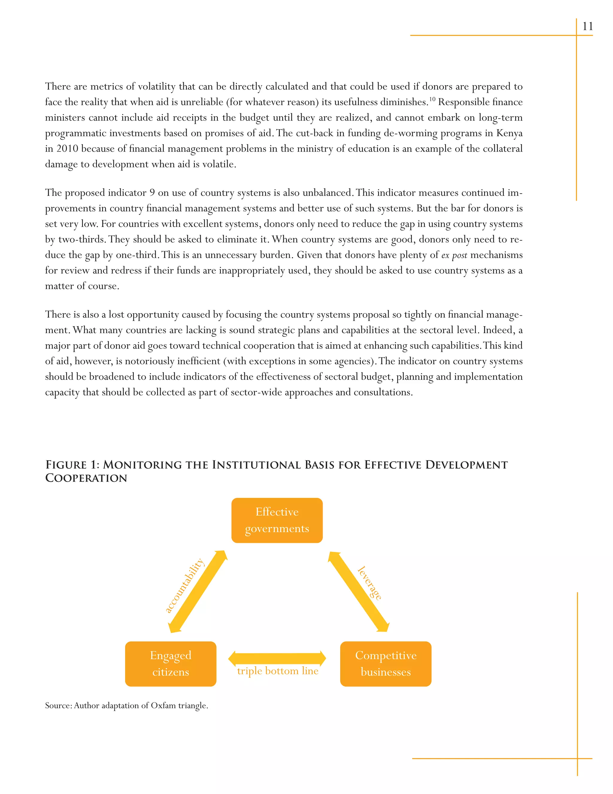 11
There are metrics of volatility that can be directly calculated and that could be used if donors are prepared to
face the reality that when aid is unreliable (for whatever reason) its usefulness diminishes.10
Responsible finance
ministers cannot include aid receipts in the budget until they are realized, and cannot embark on long-term
programmatic investments based on promises of aid.The cut-back in funding de-worming programs in Kenya
in 2010 because of financial management problems in the ministry of education is an example of the collateral
damage to development when aid is volatile.
The proposed indicator 9 on use of country systems is also unbalanced.This indicator measures continued im-
provements in country financial management systems and better use of such systems. But the bar for donors is
set very low. For countries with excellent systems, donors only need to reduce the gap in using country systems
by two-thirds.They should be asked to eliminate it.When country systems are good, donors only need to re-
duce the gap by one-third.This is an unnecessary burden. Given that donors have plenty of ex post mechanisms
for review and redress if their funds are inappropriately used, they should be asked to use country systems as a
matter of course.
There is also a lost opportunity caused by focusing the country systems proposal so tightly on financial manage-
ment.What many countries are lacking is sound strategic plans and capabilities at the sectoral level. Indeed, a
major part of donor aid goes toward technical cooperation that is aimed at enhancing such capabilities.This kind
of aid, however, is notoriously inefficient (with exceptions in some agencies).The indicator on country systems
should be broadened to include indicators of the effectiveness of sectoral budget, planning and implementation
capacity that should be collected as part of sector-wide approaches and consultations.
Source:Author adaptation of Oxfam triangle.
accountability
leverage
triple bottom line
Competitive
businesses
Engaged
citizens
Effective
governments
Figure 1: Monitoring the Institutional Basis for Effective Development
Cooperation
 