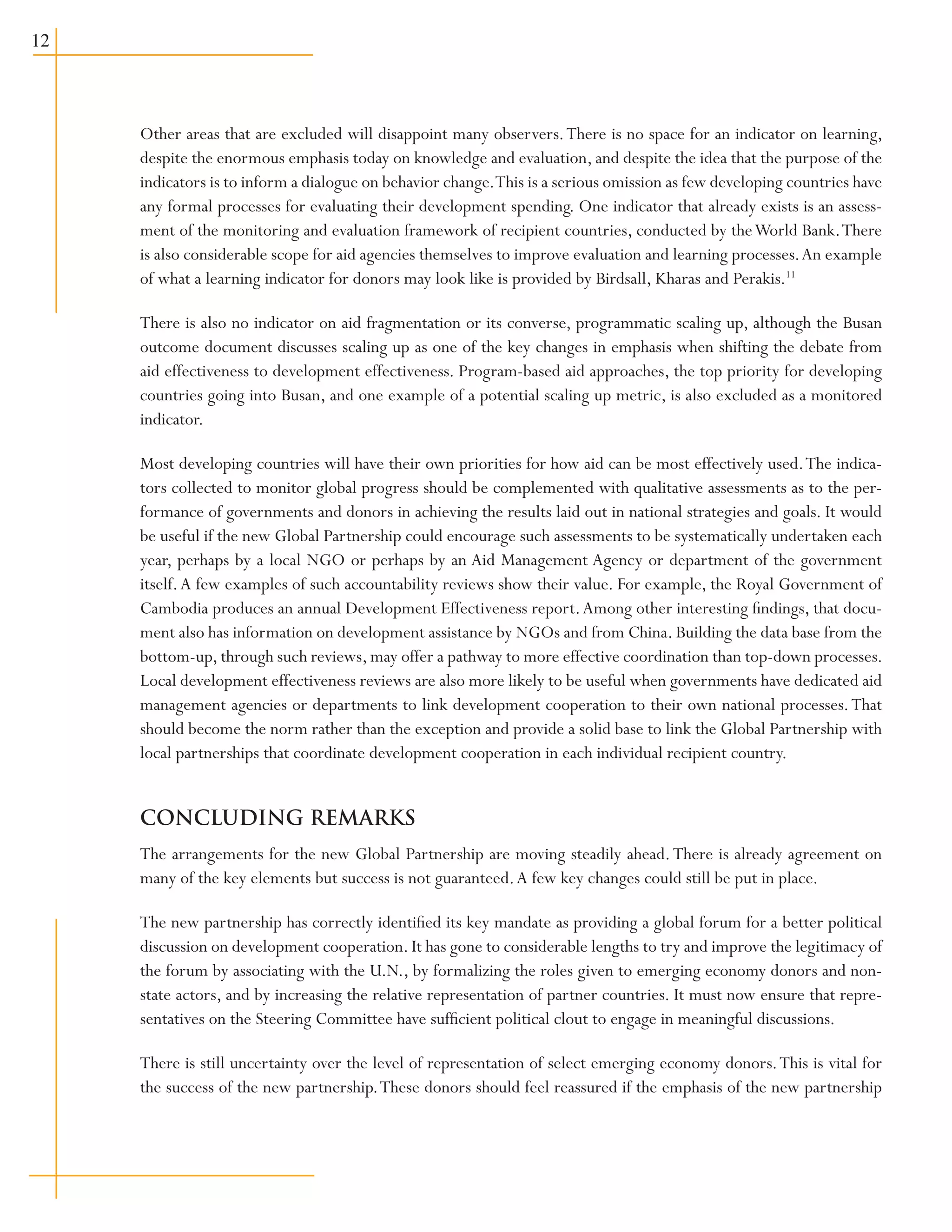 12
Other areas that are excluded will disappoint many observers.There is no space for an indicator on learning,
despite the enormous emphasis today on knowledge and evaluation, and despite the idea that the purpose of the
indicators is to inform a dialogue on behavior change.This is a serious omission as few developing countries have
any formal processes for evaluating their development spending. One indicator that already exists is an assess-
ment of the monitoring and evaluation framework of recipient countries, conducted by theWorld Bank.There
is also considerable scope for aid agencies themselves to improve evaluation and learning processes.An example
of what a learning indicator for donors may look like is provided by Birdsall, Kharas and Perakis.11
There is also no indicator on aid fragmentation or its converse, programmatic scaling up, although the Busan
outcome document discusses scaling up as one of the key changes in emphasis when shifting the debate from
aid effectiveness to development effectiveness. Program-based aid approaches, the top priority for developing
countries going into Busan, and one example of a potential scaling up metric, is also excluded as a monitored
indicator.
Most developing countries will have their own priorities for how aid can be most effectively used.The indica-
tors collected to monitor global progress should be complemented with qualitative assessments as to the per-
formance of governments and donors in achieving the results laid out in national strategies and goals. It would
be useful if the new Global Partnership could encourage such assessments to be systematically undertaken each
year, perhaps by a local NGO or perhaps by an Aid Management Agency or department of the government
itself.A few examples of such accountability reviews show their value. For example, the Royal Government of
Cambodia produces an annual Development Effectiveness report.Among other interesting findings, that docu-
ment also has information on development assistance by NGOs and from China. Building the data base from the
bottom-up, through such reviews, may offer a pathway to more effective coordination than top-down processes.
Local development effectiveness reviews are also more likely to be useful when governments have dedicated aid
management agencies or departments to link development cooperation to their own national processes.That
should become the norm rather than the exception and provide a solid base to link the Global Partnership with
local partnerships that coordinate development cooperation in each individual recipient country.
CONCLUDING REMARKS
The arrangements for the new Global Partnership are moving steadily ahead.There is already agreement on
many of the key elements but success is not guaranteed.A few key changes could still be put in place.	
The new partnership has correctly identified its key mandate as providing a global forum for a better political
discussion on development cooperation. It has gone to considerable lengths to try and improve the legitimacy of
the forum by associating with the U.N., by formalizing the roles given to emerging economy donors and non-
state actors, and by increasing the relative representation of partner countries. It must now ensure that repre-
sentatives on the Steering Committee have sufficient political clout to engage in meaningful discussions.
There is still uncertainty over the level of representation of select emerging economy donors.This is vital for
the success of the new partnership.These donors should feel reassured if the emphasis of the new partnership
 