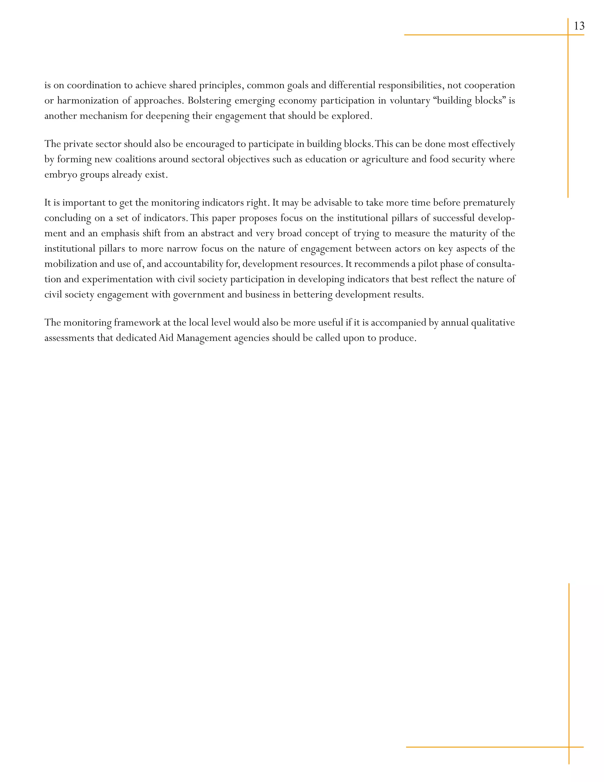 13
is on coordination to achieve shared principles, common goals and differential responsibilities, not cooperation
or harmonization of approaches. Bolstering emerging economy participation in voluntary “building blocks” is
another mechanism for deepening their engagement that should be explored.
The private sector should also be encouraged to participate in building blocks.This can be done most effectively
by forming new coalitions around sectoral objectives such as education or agriculture and food security where
embryo groups already exist.
It is important to get the monitoring indicators right. It may be advisable to take more time before prematurely
concluding on a set of indicators.This paper proposes focus on the institutional pillars of successful develop-
ment and an emphasis shift from an abstract and very broad concept of trying to measure the maturity of the
institutional pillars to more narrow focus on the nature of engagement between actors on key aspects of the
mobilization and use of,and accountability for,development resources.It recommends a pilot phase of consulta-
tion and experimentation with civil society participation in developing indicators that best reflect the nature of
civil society engagement with government and business in bettering development results.
The monitoring framework at the local level would also be more useful if it is accompanied by annual qualitative
assessments that dedicatedAid Management agencies should be called upon to produce.
 