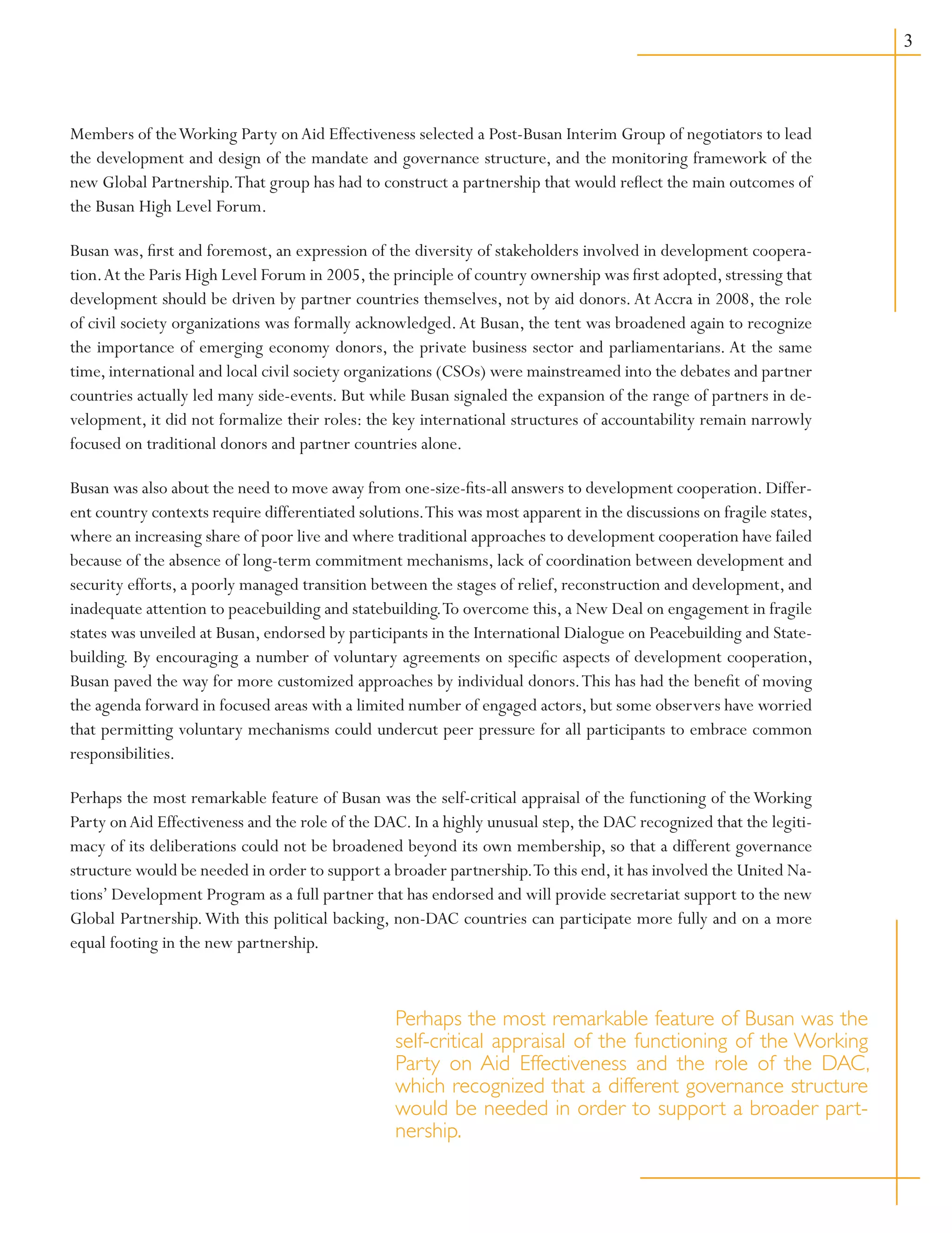 Members of theWorking Party onAid Effectiveness selected a Post-Busan Interim Group of negotiators to lead
the development and design of the mandate and governance structure, and the monitoring framework of the
new Global Partnership.That group has had to construct a partnership that would reflect the main outcomes of
the Busan High Level Forum.
Busan was, first and foremost, an expression of the diversity of stakeholders involved in development coopera-
tion.At the Paris High Level Forum in 2005, the principle of country ownership was first adopted, stressing that
development should be driven by partner countries themselves, not by aid donors.At Accra in 2008, the role
of civil society organizations was formally acknowledged.At Busan, the tent was broadened again to recognize
the importance of emerging economy donors, the private business sector and parliamentarians. At the same
time, international and local civil society organizations (CSOs) were mainstreamed into the debates and partner
countries actually led many side-events. But while Busan signaled the expansion of the range of partners in de-
velopment, it did not formalize their roles: the key international structures of accountability remain narrowly
focused on traditional donors and partner countries alone.
Busan was also about the need to move away from one-size-fits-all answers to development cooperation. Differ-
ent country contexts require differentiated solutions.This was most apparent in the discussions on fragile states,
where an increasing share of poor live and where traditional approaches to development cooperation have failed
because of the absence of long-term commitment mechanisms, lack of coordination between development and
security efforts, a poorly managed transition between the stages of relief, reconstruction and development, and
inadequate attention to peacebuilding and statebuilding.To overcome this, a New Deal on engagement in fragile
states was unveiled at Busan, endorsed by participants in the International Dialogue on Peacebuilding and State-
building. By encouraging a number of voluntary agreements on specific aspects of development cooperation,
Busan paved the way for more customized approaches by individual donors.This has had the benefit of moving
the agenda forward in focused areas with a limited number of engaged actors, but some observers have worried
that permitting voluntary mechanisms could undercut peer pressure for all participants to embrace common
responsibilities.
Perhaps the most remarkable feature of Busan was the self-critical appraisal of the functioning of theWorking
Party onAid Effectiveness and the role of the DAC. In a highly unusual step, the DAC recognized that the legiti-
macy of its deliberations could not be broadened beyond its own membership, so that a different governance
structure would be needed in order to support a broader partnership.To this end, it has involved the United Na-
tions’ Development Program as a full partner that has endorsed and will provide secretariat support to the new
Global Partnership.With this political backing, non-DAC countries can participate more fully and on a more
equal footing in the new partnership.
Perhaps the most remarkable feature of Busan was the
self-critical appraisal of the functioning of the Working
Party on Aid Effectiveness and the role of the DAC,
which recognized that a different governance structure
would be needed in order to support a broader part-
nership.
 