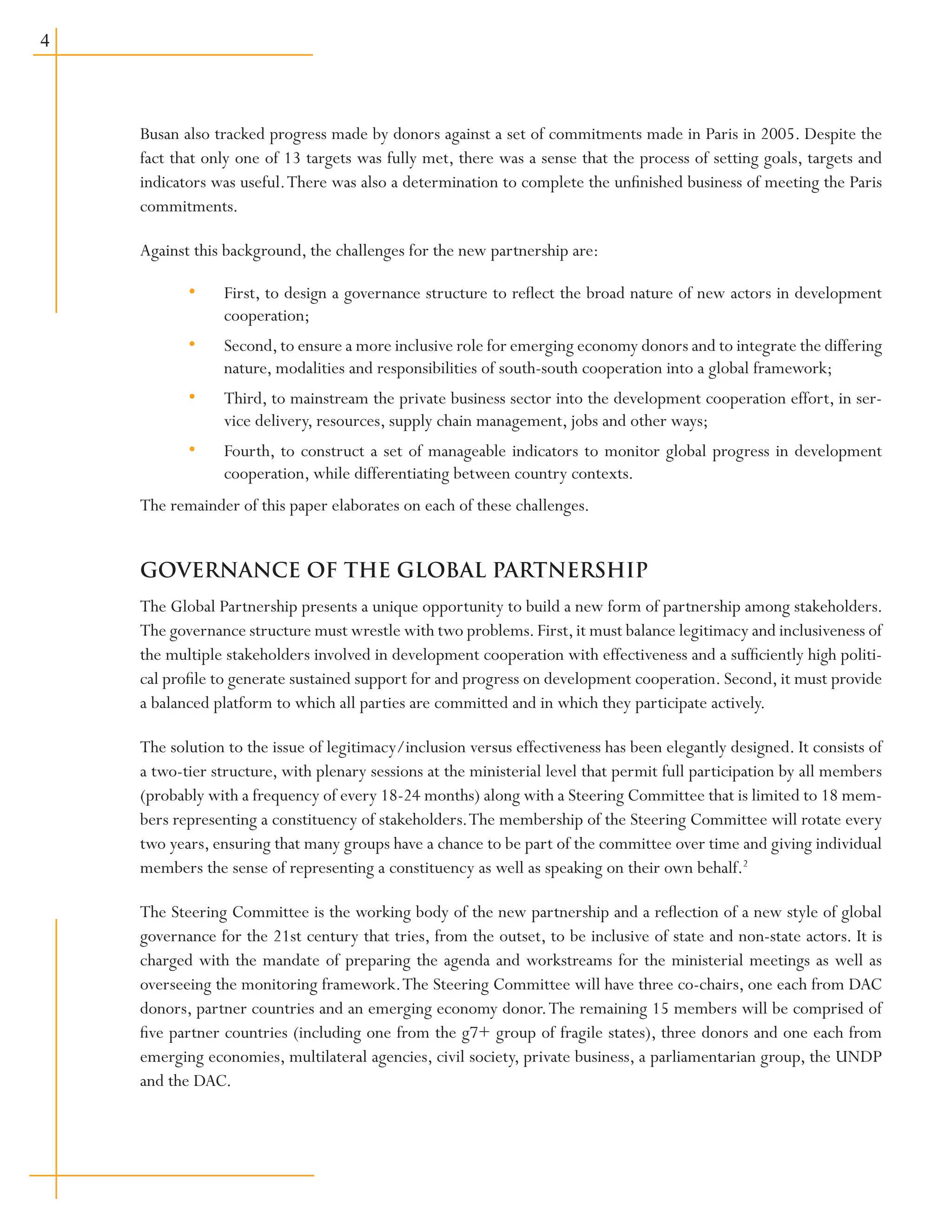 Busan also tracked progress made by donors against a set of commitments made in Paris in 2005. Despite the
fact that only one of 13 targets was fully met, there was a sense that the process of setting goals, targets and
indicators was useful.There was also a determination to complete the unfinished business of meeting the Paris
commitments.
Against this background, the challenges for the new partnership are:
First, to design a governance structure to reflect the broad nature of new actors in development
cooperation;
Second,to ensure a more inclusive role for emerging economy donors and to integrate the differing
nature, modalities and responsibilities of south-south cooperation into a global framework;
Third, to mainstream the private business sector into the development cooperation effort, in ser-
vice delivery, resources, supply chain management, jobs and other ways;
Fourth, to construct a set of manageable indicators to monitor global progress in development
cooperation, while differentiating between country contexts.
The remainder of this paper elaborates on each of these challenges.
GOVERNANCE OF THE GLOBAL PARTNERSHIP
The Global Partnership presents a unique opportunity to build a new form of partnership among stakeholders.
The governance structure must wrestle with two problems.First,it must balance legitimacy and inclusiveness of
the multiple stakeholders involved in development cooperation with effectiveness and a sufficiently high politi-
cal profile to generate sustained support for and progress on development cooperation. Second, it must provide
a balanced platform to which all parties are committed and in which they participate actively.
The solution to the issue of legitimacy/inclusion versus effectiveness has been elegantly designed. It consists of
a two-tier structure, with plenary sessions at the ministerial level that permit full participation by all members
(probably with a frequency of every 18-24 months) along with a Steering Committee that is limited to 18 mem-
bers representing a constituency of stakeholders.The membership of the Steering Committee will rotate every
two years, ensuring that many groups have a chance to be part of the committee over time and giving individual
members the sense of representing a constituency as well as speaking on their own behalf.2
The Steering Committee is the working body of the new partnership and a reflection of a new style of global
governance for the 21st century that tries, from the outset, to be inclusive of state and non-state actors. It is
charged with the mandate of preparing the agenda and workstreams for the ministerial meetings as well as
overseeing the monitoring framework.The Steering Committee will have three co-chairs, one each from DAC
donors, partner countries and an emerging economy donor.The remaining 15 members will be comprised of
five partner countries (including one from the g7+ group of fragile states), three donors and one each from
emerging economies, multilateral agencies, civil society, private business, a parliamentarian group, the UNDP
and the DAC.
•
•
•
•
 