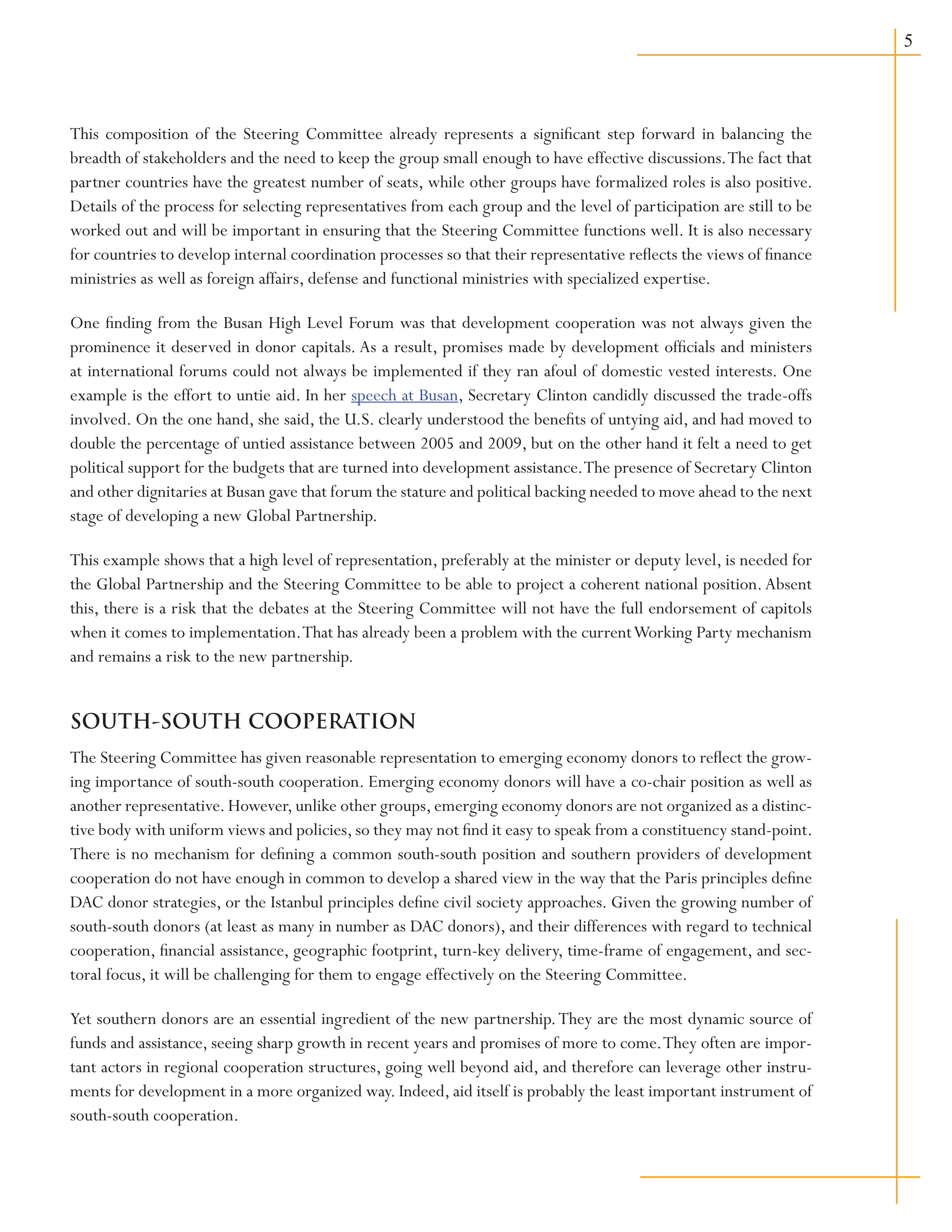 This composition of the Steering Committee already represents a significant step forward in balancing the
breadth of stakeholders and the need to keep the group small enough to have effective discussions.The fact that
partner countries have the greatest number of seats, while other groups have formalized roles is also positive.
Details of the process for selecting representatives from each group and the level of participation are still to be
worked out and will be important in ensuring that the Steering Committee functions well. It is also necessary
for countries to develop internal coordination processes so that their representative reflects the views of finance
ministries as well as foreign affairs, defense and functional ministries with specialized expertise.
One finding from the Busan High Level Forum was that development cooperation was not always given the
prominence it deserved in donor capitals. As a result, promises made by development officials and ministers
at international forums could not always be implemented if they ran afoul of domestic vested interests. One
example is the effort to untie aid. In her speech at Busan, Secretary Clinton candidly discussed the trade-offs
involved. On the one hand, she said, the U.S. clearly understood the benefits of untying aid, and had moved to
double the percentage of untied assistance between 2005 and 2009, but on the other hand it felt a need to get
political support for the budgets that are turned into development assistance.The presence of Secretary Clinton
and other dignitaries at Busan gave that forum the stature and political backing needed to move ahead to the next
stage of developing a new Global Partnership.
This example shows that a high level of representation, preferably at the minister or deputy level, is needed for
the Global Partnership and the Steering Committee to be able to project a coherent national position.Absent
this, there is a risk that the debates at the Steering Committee will not have the full endorsement of capitols
when it comes to implementation.That has already been a problem with the currentWorking Party mechanism
and remains a risk to the new partnership.
SOUTH-SOUTH COOPERATION
The Steering Committee has given reasonable representation to emerging economy donors to reflect the grow-
ing importance of south-south cooperation. Emerging economy donors will have a co-chair position as well as
another representative.However,unlike other groups,emerging economy donors are not organized as a distinc-
tive body with uniform views and policies, so they may not find it easy to speak from a constituency stand-point.
There is no mechanism for defining a common south-south position and southern providers of development
cooperation do not have enough in common to develop a shared view in the way that the Paris principles define
DAC donor strategies, or the Istanbul principles define civil society approaches. Given the growing number of
south-south donors (at least as many in number as DAC donors), and their differences with regard to technical
cooperation, financial assistance, geographic footprint, turn-key delivery, time-frame of engagement, and sec-
toral focus, it will be challenging for them to engage effectively on the Steering Committee.
Yet southern donors are an essential ingredient of the new partnership.They are the most dynamic source of
funds and assistance, seeing sharp growth in recent years and promises of more to come.They often are impor-
tant actors in regional cooperation structures, going well beyond aid, and therefore can leverage other instru-
ments for development in a more organized way. Indeed, aid itself is probably the least important instrument of
south-south cooperation.
 