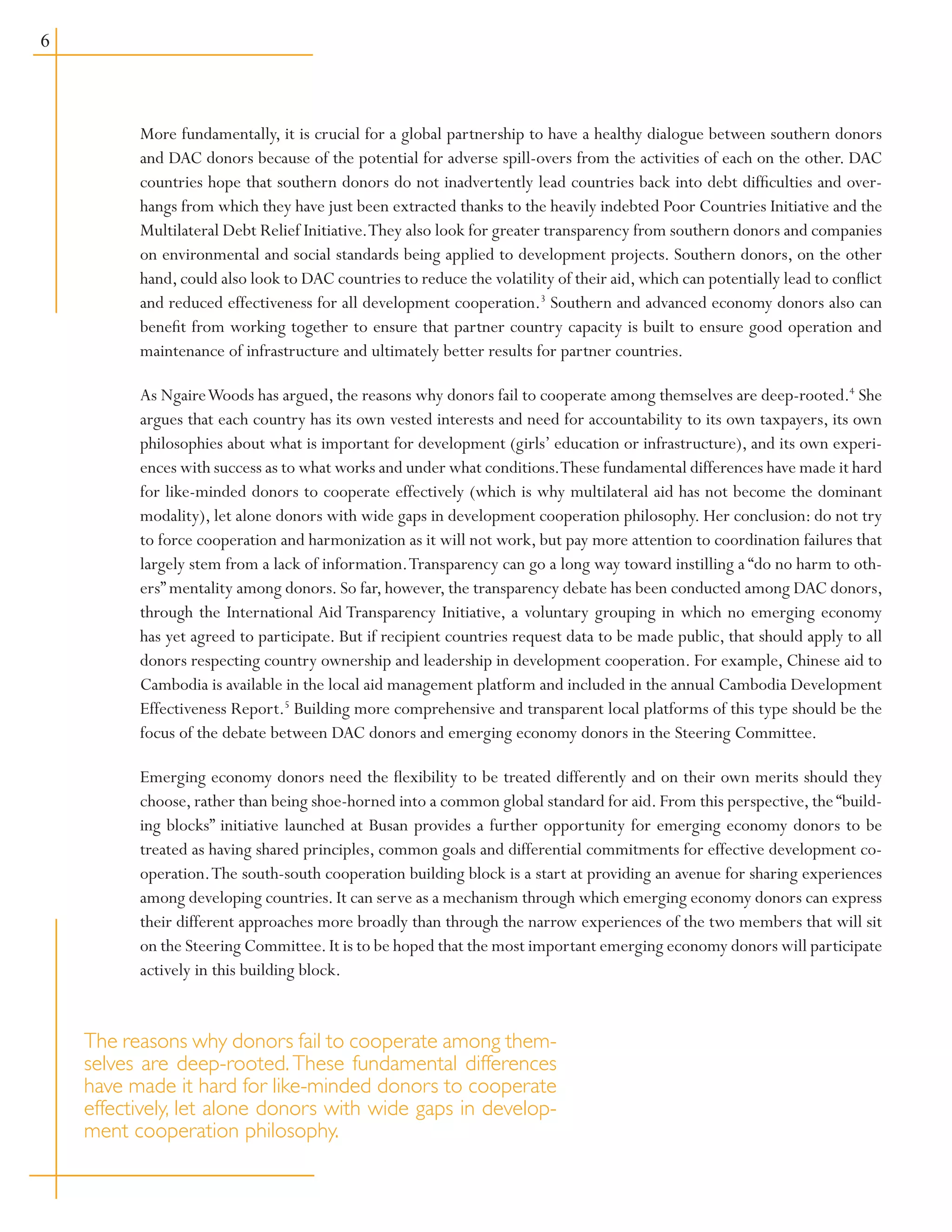 More fundamentally, it is crucial for a global partnership to have a healthy dialogue between southern donors
and DAC donors because of the potential for adverse spill-overs from the activities of each on the other. DAC
countries hope that southern donors do not inadvertently lead countries back into debt difficulties and over-
hangs from which they have just been extracted thanks to the heavily indebted Poor Countries Initiative and the
Multilateral Debt Relief Initiative.They also look for greater transparency from southern donors and companies
on environmental and social standards being applied to development projects. Southern donors, on the other
hand,could also look to DAC countries to reduce the volatility of their aid,which can potentially lead to conflict
and reduced effectiveness for all development cooperation.3
Southern and advanced economy donors also can
benefit from working together to ensure that partner country capacity is built to ensure good operation and
maintenance of infrastructure and ultimately better results for partner countries.
As NgaireWoods has argued, the reasons why donors fail to cooperate among themselves are deep-rooted.4
She
argues that each country has its own vested interests and need for accountability to its own taxpayers, its own
philosophies about what is important for development (girls’ education or infrastructure), and its own experi-
ences with success as to what works and under what conditions.These fundamental differences have made it hard
for like-minded donors to cooperate effectively (which is why multilateral aid has not become the dominant
modality), let alone donors with wide gaps in development cooperation philosophy. Her conclusion: do not try
to force cooperation and harmonization as it will not work, but pay more attention to coordination failures that
largely stem from a lack of information.Transparency can go a long way toward instilling a “do no harm to oth-
ers” mentality among donors. So far, however, the transparency debate has been conducted among DAC donors,
through the International Aid Transparency Initiative, a voluntary grouping in which no emerging economy
has yet agreed to participate. But if recipient countries request data to be made public, that should apply to all
donors respecting country ownership and leadership in development cooperation. For example, Chinese aid to
Cambodia is available in the local aid management platform and included in the annual Cambodia Development
Effectiveness Report.5
Building more comprehensive and transparent local platforms of this type should be the
focus of the debate between DAC donors and emerging economy donors in the Steering Committee.
Emerging economy donors need the flexibility to be treated differently and on their own merits should they
choose, rather than being shoe-horned into a common global standard for aid. From this perspective, the “build-
ing blocks” initiative launched at Busan provides a further opportunity for emerging economy donors to be
treated as having shared principles, common goals and differential commitments for effective development co-
operation.The south-south cooperation building block is a start at providing an avenue for sharing experiences
among developing countries. It can serve as a mechanism through which emerging economy donors can express
their different approaches more broadly than through the narrow experiences of the two members that will sit
on the Steering Committee.It is to be hoped that the most important emerging economy donors will participate
actively in this building block.
The reasons why donors fail to cooperate among them-
selves are deep-rooted. These fundamental differences
have made it hard for like-minded donors to cooperate
effectively, let alone donors with wide gaps in develop-
ment cooperation philosophy.
 