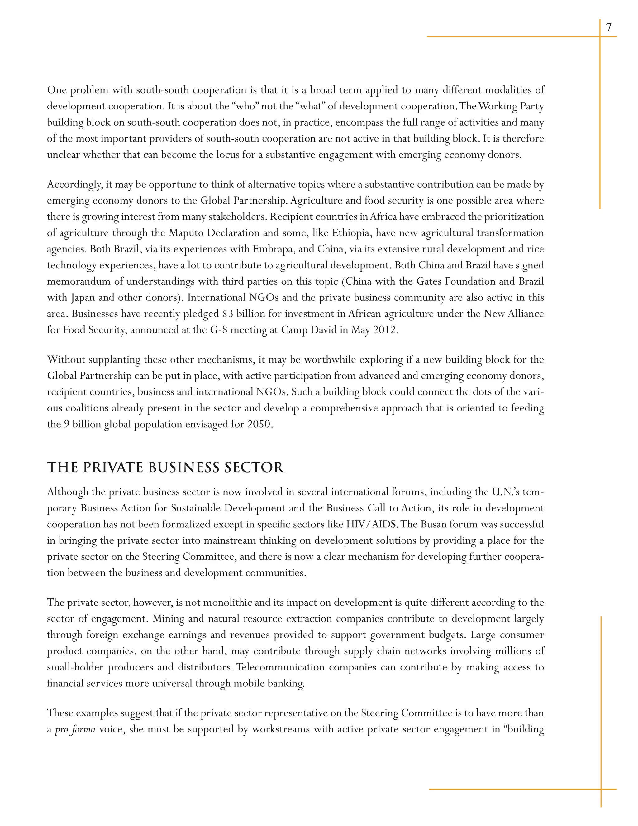 One problem with south-south cooperation is that it is a broad term applied to many different modalities of
development cooperation. It is about the “who” not the “what” of development cooperation.TheWorking Party
building block on south-south cooperation does not, in practice, encompass the full range of activities and many
of the most important providers of south-south cooperation are not active in that building block. It is therefore
unclear whether that can become the locus for a substantive engagement with emerging economy donors.
Accordingly, it may be opportune to think of alternative topics where a substantive contribution can be made by
emerging economy donors to the Global Partnership.Agriculture and food security is one possible area where
there is growing interest from many stakeholders.Recipient countries inAfrica have embraced the prioritization
of agriculture through the Maputo Declaration and some, like Ethiopia, have new agricultural transformation
agencies. Both Brazil, via its experiences with Embrapa, and China, via its extensive rural development and rice
technology experiences, have a lot to contribute to agricultural development. Both China and Brazil have signed
memorandum of understandings with third parties on this topic (China with the Gates Foundation and Brazil
with Japan and other donors). International NGOs and the private business community are also active in this
area. Businesses have recently pledged $3 billion for investment in African agriculture under the New Alliance
for Food Security, announced at the G-8 meeting at Camp David in May 2012.
Without supplanting these other mechanisms, it may be worthwhile exploring if a new building block for the
Global Partnership can be put in place, with active participation from advanced and emerging economy donors,
recipient countries, business and international NGOs. Such a building block could connect the dots of the vari-
ous coalitions already present in the sector and develop a comprehensive approach that is oriented to feeding
the 9 billion global population envisaged for 2050.
THE PRIVATE BUSINESS SECTOR
Although the private business sector is now involved in several international forums, including the U.N.’s tem-
porary Business Action for Sustainable Development and the Business Call to Action, its role in development
cooperation has not been formalized except in specific sectors like HIV/AIDS.The Busan forum was successful
in bringing the private sector into mainstream thinking on development solutions by providing a place for the
private sector on the Steering Committee, and there is now a clear mechanism for developing further coopera-
tion between the business and development communities.
The private sector, however, is not monolithic and its impact on development is quite different according to the
sector of engagement. Mining and natural resource extraction companies contribute to development largely
through foreign exchange earnings and revenues provided to support government budgets. Large consumer
product companies, on the other hand, may contribute through supply chain networks involving millions of
small-holder producers and distributors. Telecommunication companies can contribute by making access to
financial services more universal through mobile banking.
These examples suggest that if the private sector representative on the Steering Committee is to have more than
a pro forma voice, she must be supported by workstreams with active private sector engagement in “building
 