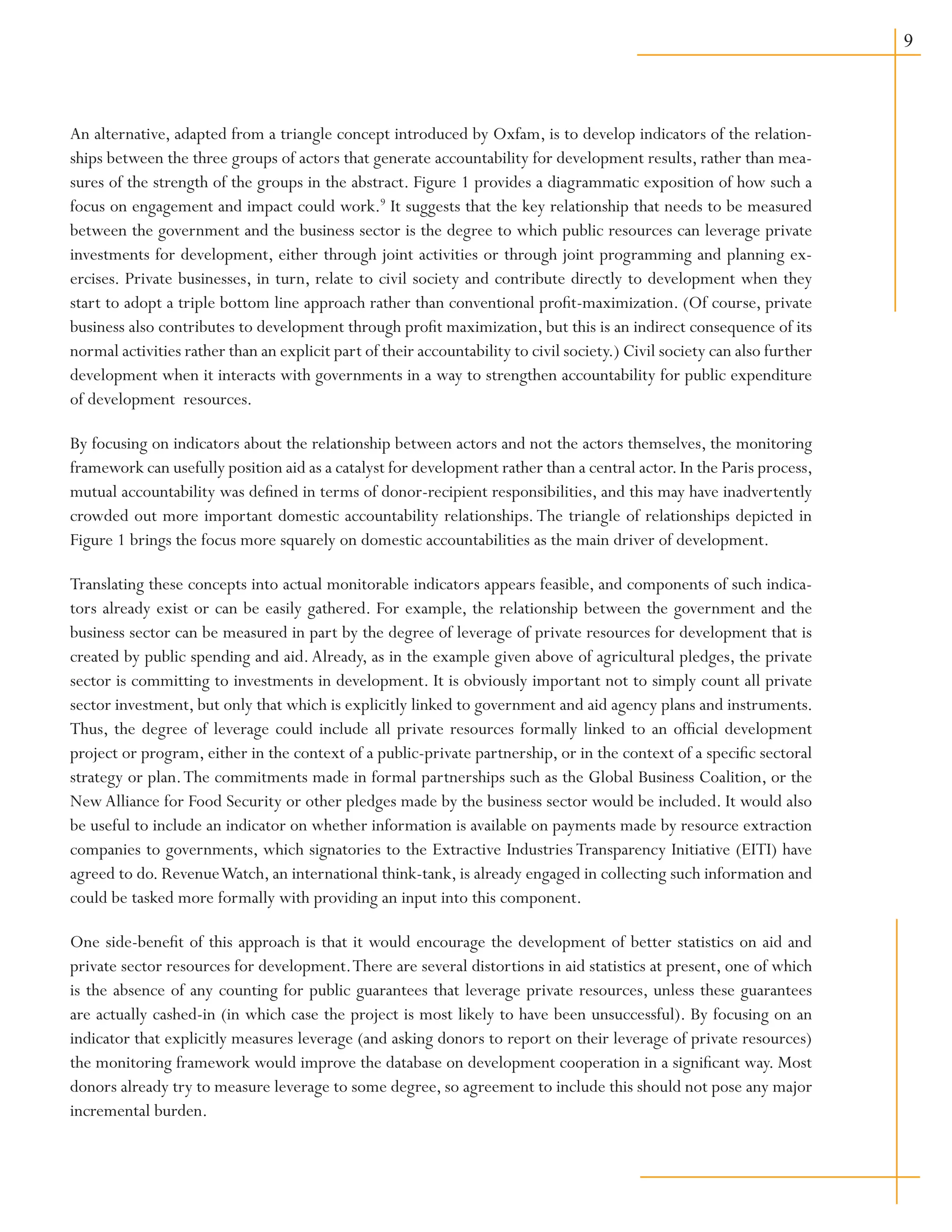 An alternative, adapted from a triangle concept introduced by Oxfam, is to develop indicators of the relation-
ships between the three groups of actors that generate accountability for development results, rather than mea-
sures of the strength of the groups in the abstract. Figure 1 provides a diagrammatic exposition of how such a
focus on engagement and impact could work.9
It suggests that the key relationship that needs to be measured
between the government and the business sector is the degree to which public resources can leverage private
investments for development, either through joint activities or through joint programming and planning ex-
ercises. Private businesses, in turn, relate to civil society and contribute directly to development when they
start to adopt a triple bottom line approach rather than conventional profit-maximization. (Of course, private
business also contributes to development through profit maximization, but this is an indirect consequence of its
normal activities rather than an explicit part of their accountability to civil society.) Civil society can also further
development when it interacts with governments in a way to strengthen accountability for public expenditure
of development resources.
By focusing on indicators about the relationship between actors and not the actors themselves, the monitoring
framework can usefully position aid as a catalyst for development rather than a central actor.In the Paris process,
mutual accountability was defined in terms of donor-recipient responsibilities, and this may have inadvertently
crowded out more important domestic accountability relationships.The triangle of relationships depicted in
Figure 1 brings the focus more squarely on domestic accountabilities as the main driver of development.
Translating these concepts into actual monitorable indicators appears feasible, and components of such indica-
tors already exist or can be easily gathered. For example, the relationship between the government and the
business sector can be measured in part by the degree of leverage of private resources for development that is
created by public spending and aid.Already, as in the example given above of agricultural pledges, the private
sector is committing to investments in development. It is obviously important not to simply count all private
sector investment, but only that which is explicitly linked to government and aid agency plans and instruments.
Thus, the degree of leverage could include all private resources formally linked to an official development
project or program, either in the context of a public-private partnership, or in the context of a specific sectoral
strategy or plan.The commitments made in formal partnerships such as the Global Business Coalition, or the
New Alliance for Food Security or other pledges made by the business sector would be included. It would also
be useful to include an indicator on whether information is available on payments made by resource extraction
companies to governments, which signatories to the Extractive Industries Transparency Initiative (EITI) have
agreed to do. RevenueWatch, an international think-tank, is already engaged in collecting such information and
could be tasked more formally with providing an input into this component.
One side-benefit of this approach is that it would encourage the development of better statistics on aid and
private sector resources for development.There are several distortions in aid statistics at present, one of which
is the absence of any counting for public guarantees that leverage private resources, unless these guarantees
are actually cashed-in (in which case the project is most likely to have been unsuccessful). By focusing on an
indicator that explicitly measures leverage (and asking donors to report on their leverage of private resources)
the monitoring framework would improve the database on development cooperation in a significant way. Most
donors already try to measure leverage to some degree, so agreement to include this should not pose any major
incremental burden.
 