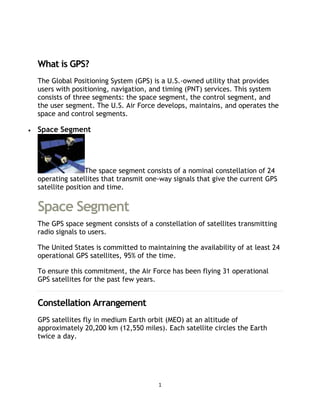 1
The Global Positioning System
What is GPS?
The Global Positioning System (GPS) is a U.S.-owned utility that provides
users with positioning, navigation, and timing (PNT) services. This system
consists of three segments: the space segment, the control segment, and
the user segment. The U.S. Air Force develops, maintains, and operates the
space and control segments.
 Space Segment
The space segment consists of a nominal constellation of 24
operating satellites that transmit one-way signals that give the current GPS
satellite position and time.
Space Segment
The GPS space segment consists of a constellation of satellites transmitting
radio signals to users.
The United States is committed to maintaining the availability of at least 24
operational GPS satellites, 95% of the time.
To ensure this commitment, the Air Force has been flying 31 operational
GPS satellites for the past few years.
Constellation Arrangement
GPS satellites fly in medium Earth orbit (MEO) at an altitude of
approximately 20,200 km (12,550 miles). Each satellite circles the Earth
twice a day.
 