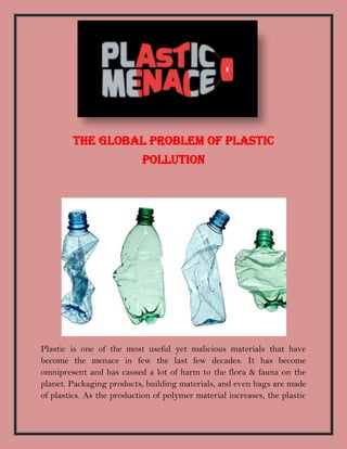 The Global Problem of Plastic
Pollution
Plastic is one of the most useful yet malicious materials that have
become the menace in few the last few decades. It has become
omnipresent and has caused a lot of harm to the flora & fauna on the
planet. Packaging products, building materials, and even bags are made
of plastics. As the production of polymer material increases, the plastic
 
