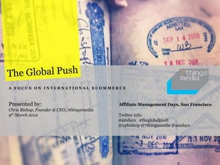 A FOCUS ON INTERNATIONAL ECOMMERCE



Presented by:                               Affiliate Management Days, San Francisco
Chris Bishop, Founder & CEO, 7thingsmedia
9th March 2012                              Twitter info:
                                            #amdays #theglobalpush
                                            @cpbishop @7thingsmedia @amdays
 